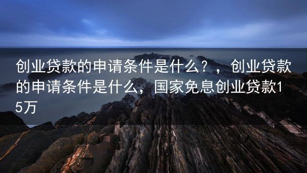 创业贷款的申请条件是什么？，创业贷款的申请条件是什么，国家免息创业贷款15万