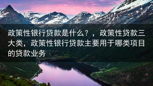 政策性银行贷款是什么？，政策性贷款三大类，政策性银行贷款主要用于哪类项目的贷款业务