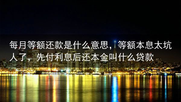 每月等额还款是什么意思，等额本息太坑人了，先付利息后还本金叫什么贷款