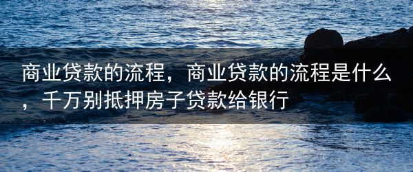 商业贷款的流程，商业贷款的流程是什么，千万别抵押房子贷款给银行