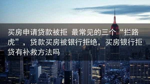 买房申请贷款被拒 最常见的三个“拦路虎”，贷款买房被银行拒绝，买房银行拒贷有补救方法吗