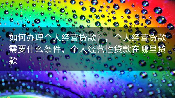 如何办理个人经营贷款？，个人经营贷款需要什么条件，个人经营性贷款在哪里贷款