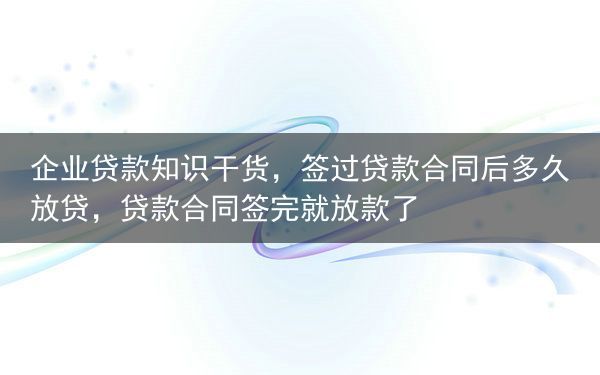 企业贷款知识干货，签过贷款合同后多久放贷，贷款合同签完就放款了