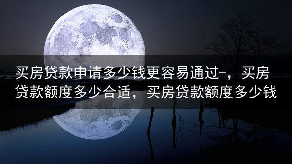 买房贷款申请多少钱更容易通过-，买房贷款额度多少合适，买房贷款额度多少钱