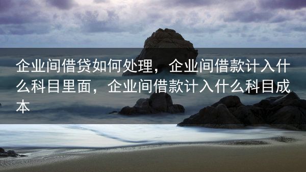 企业间借贷如何处理，企业间借款计入什么科目里面，企业间借款计入什么科目成本