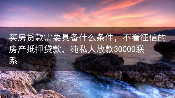 买房贷款需要具备什么条件，不看征信的房产抵押贷款，纯私人放款30000联系