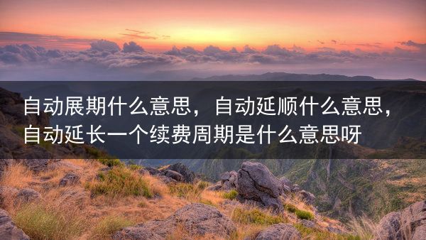 自动展期什么意思，自动延顺什么意思，自动延长一个续费周期是什么意思呀