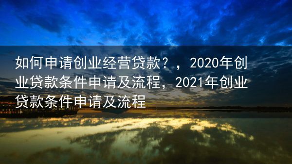 如何申请创业经营贷款？，2020年创业贷款条件申请及流程，2021年创业贷款条件申请及流程