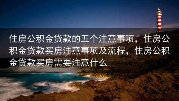 住房公积金贷款的五个注意事项，住房公积金贷款买房注意事项及流程，住房公积金贷款买房需要注意什么