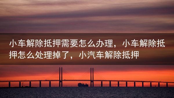 小车解除抵押需要怎么办理，小车解除抵押怎么处理掉了，小汽车解除抵押