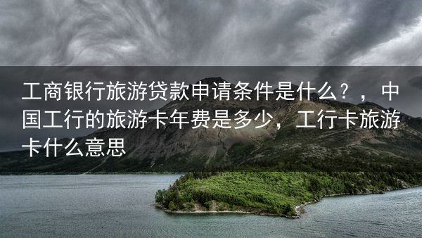 工商银行旅游贷款申请条件是什么？，中国工行的旅游卡年费是多少，工行卡旅游卡什么意思