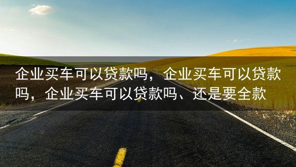 企业买车可以贷款吗，企业买车可以贷款吗，企业买车可以贷款吗、还是要全款