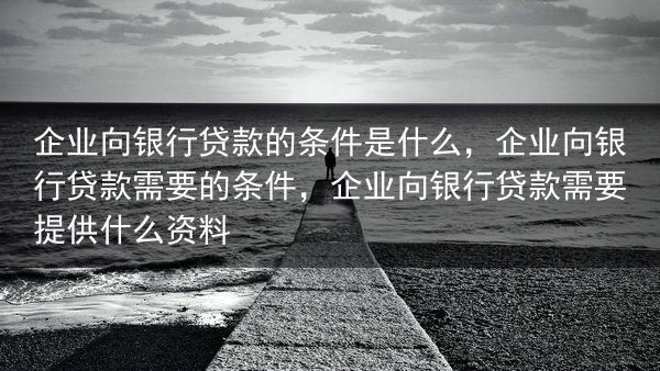 企业向银行贷款的条件是什么，企业向银行贷款需要的条件，企业向银行贷款需要提供什么资料