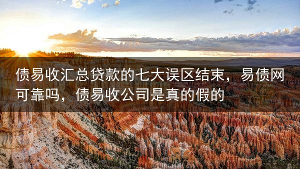 债易收汇总贷款的七大误区结束，易债网可靠吗，债易收公司是真的假的