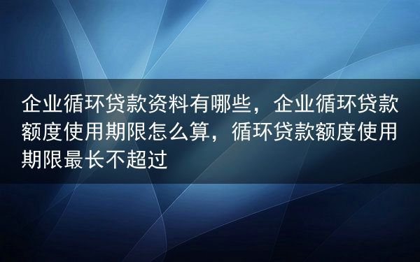 企业循环贷款资料有哪些，企业循环贷款额度使用期限怎么算，循环贷款额度使用期限最长不超过