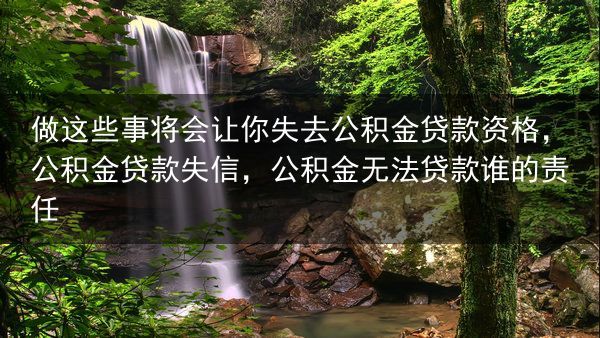 做这些事将会让你失去公积金贷款资格，公积金贷款失信，公积金无法贷款谁的责任
