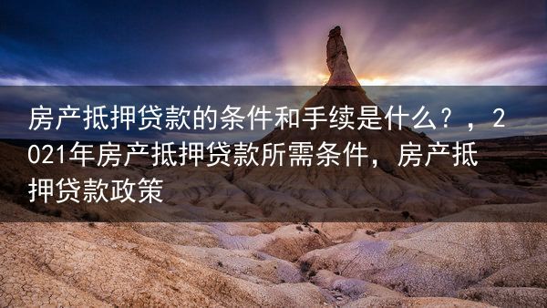 房产抵押贷款的条件和手续是什么？，2021年房产抵押贷款所需条件，房产抵押贷款政策