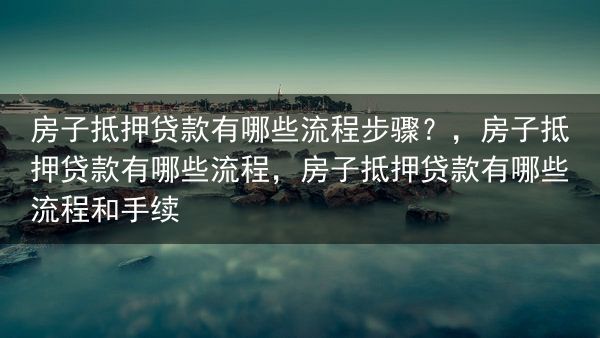 房子抵押贷款有哪些流程步骤？，房子抵押贷款有哪些流程，房子抵押贷款有哪些流程和手续