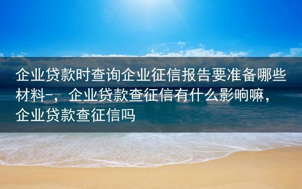 企业贷款时查询企业征信报告要准备哪些材料-，企业贷款查征信有什么影响嘛，企业贷款查征信吗