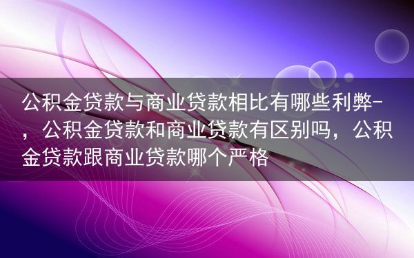 公积金贷款与商业贷款相比有哪些利弊-，公积金贷款和商业贷款有区别吗，公积金贷款跟商业贷款哪个严格