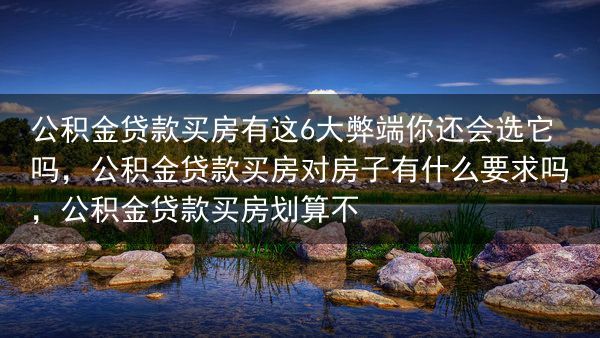 公积金贷款买房有这6大弊端你还会选它吗，公积金贷款买房对房子有什么要求吗，公积金贷款买房划算不