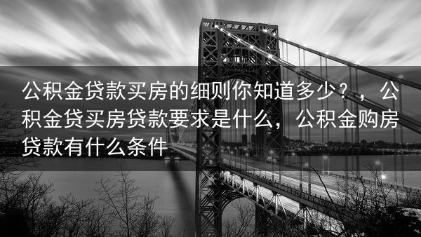 公积金贷款买房的细则你知道多少？，公积金贷买房贷款要求是什么，公积金购房贷款有什么条件