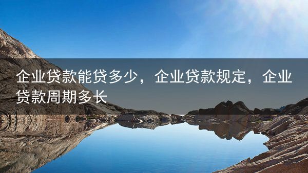 企业贷款能贷多少，企业贷款规定，企业贷款周期多长