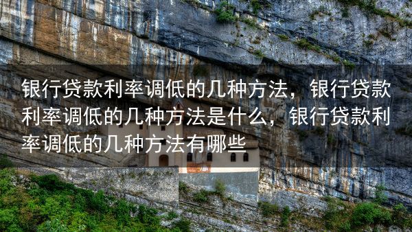 银行贷款利率调低的几种方法，银行贷款利率调低的几种方法是什么，银行贷款利率调低的几种方法有哪些