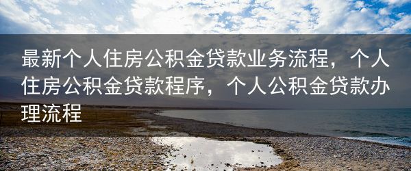 最新个人住房公积金贷款业务流程，个人住房公积金贷款程序，个人公积金贷款办理流程