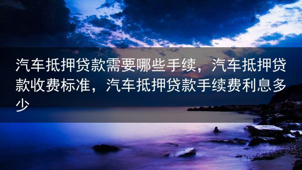 汽车抵押贷款需要哪些手续，汽车抵押贷款收费标准，汽车抵押贷款手续费利息多少
