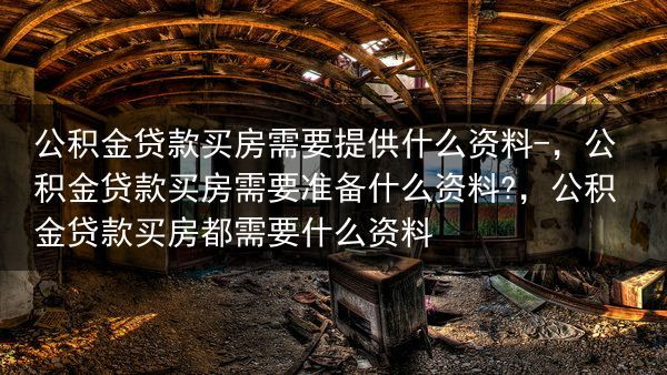 公积金贷款买房需要提供什么资料-，公积金贷款买房需要准备什么资料?，公积金贷款买房都需要什么资料