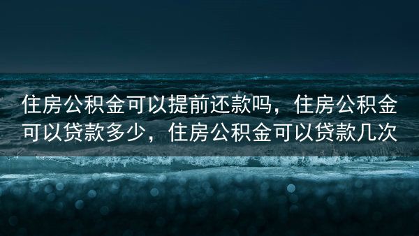 住房公积金可以提前还款吗，住房公积金可以贷款多少，住房公积金可以贷款几次