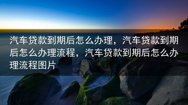 汽车贷款到期后怎么办理，汽车贷款到期后怎么办理流程，汽车贷款到期后怎么办理流程图片