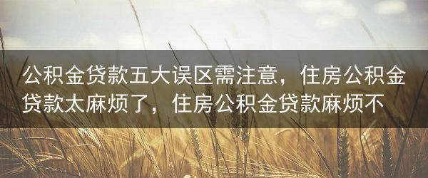 公积金贷款五大误区需注意，住房公积金贷款太麻烦了，住房公积金贷款麻烦不