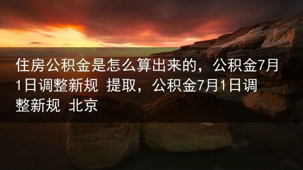 住房公积金是怎么算出来的，公积金7月1日调整新规 提取，公积金7月1日调整新规 北京