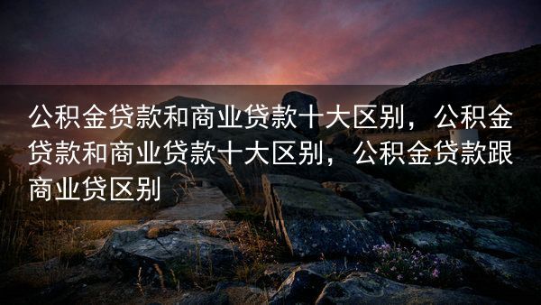 公积金贷款和商业贷款十大区别，公积金贷款和商业贷款十大区别，公积金贷款跟商业贷区别