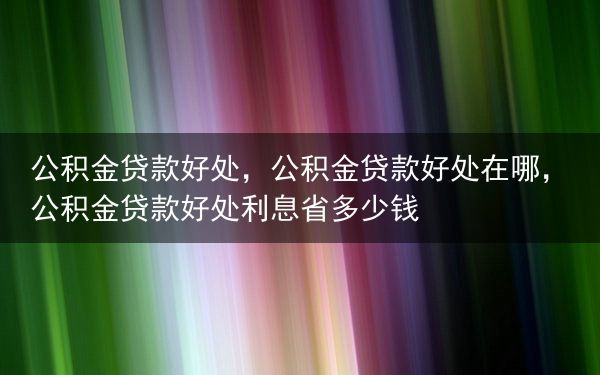 公积金贷款好处，公积金贷款好处在哪，公积金贷款好处利息省多少钱