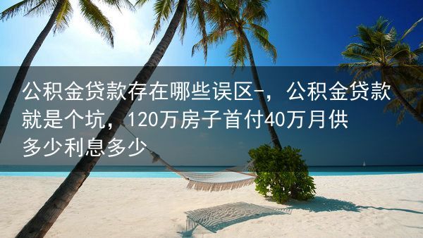 公积金贷款存在哪些误区-，公积金贷款就是个坑，120万房子首付40万月供多少利息多少
