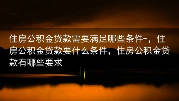 住房公积金贷款需要满足哪些条件-，住房公积金贷款要什么条件，住房公积金贷款有哪些要求