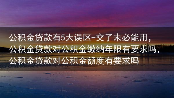公积金贷款有5大误区-交了未必能用，公积金贷款对公积金缴纳年限有要求吗，公积金贷款对公积金额度有要求···