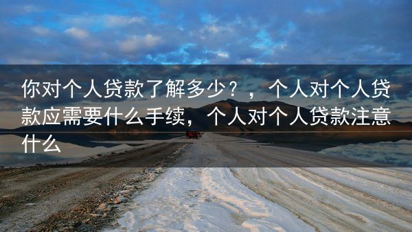 你对个人贷款了解多少？，个人对个人贷款应需要什么手续，个人对个人贷款注意什么