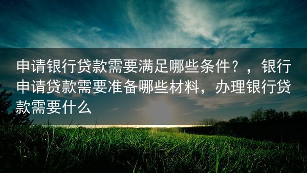 申请银行贷款需要满足哪些条件？，银行申请贷款需要准备哪些材料，办理银行贷款需要什么