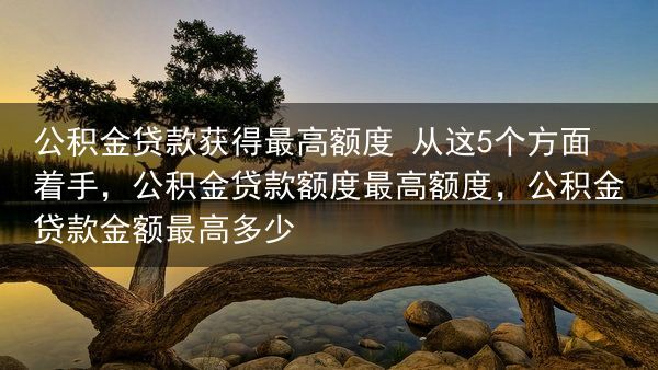 公积金贷款获得最高额度 从这5个方面着手，公积金贷款额度最高额度，公积金贷款金额最高多少