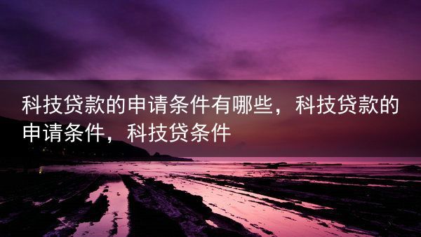 科技贷款的申请条件有哪些，科技贷款的申请条件，科技贷条件