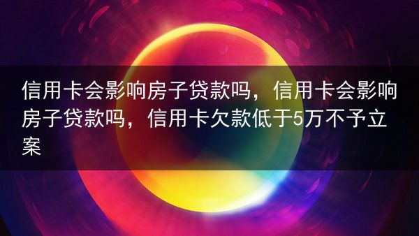 信用卡会影响房子贷款吗，信用卡会影响房子贷款吗，信用卡欠款低于5万不予立案
