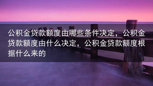 公积金贷款额度由哪些条件决定，公积金贷款额度由什么决定，公积金贷款额度根据什么来的