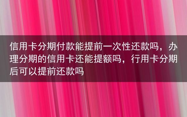 信用卡分期付款能提前一次性还款吗，办理分期的信用卡还能提额吗，行用卡分期后可以提前还款吗