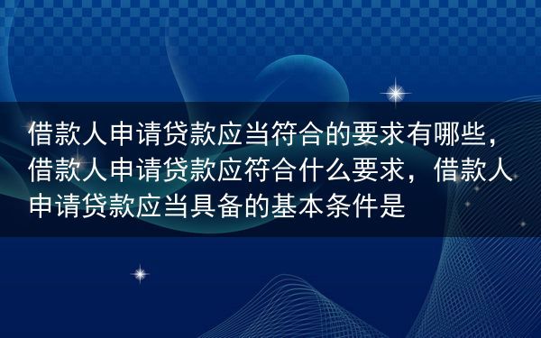 借款人申请贷款应当符合的要求有哪些，借款人申请贷款应符合什么要求，借款人申请贷款应当具备的基本条件是