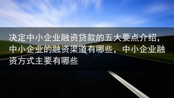决定中小企业融资贷款的五大要点介绍，中小企业的融资渠道有哪些，中小企业融资方式主要有哪些