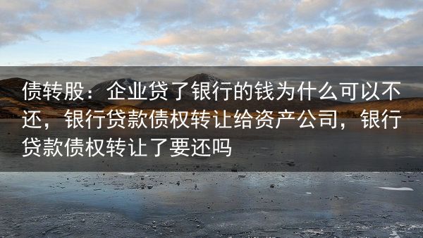 债转股：企业贷了银行的钱为什么可以不还，银行贷款债权转让给资产公司，银行贷款债权转让了要还吗